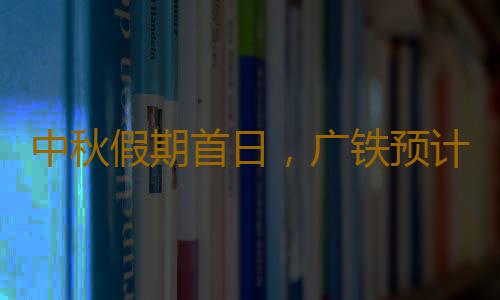 中秋假期首日，广铁预计发送旅客245.1万人次